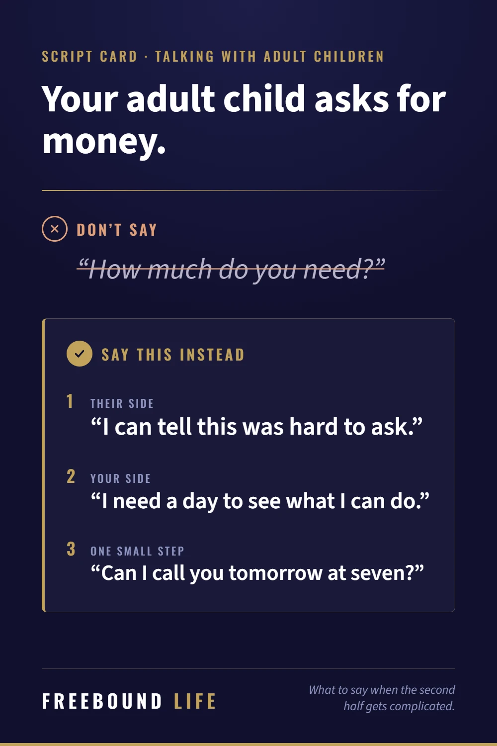 Script card. Your adult child asks for money. Don't say: How much do you need? Say this instead: I can tell this was hard to ask. I need a day to see what I can do. Can I call you tomorrow at seven?