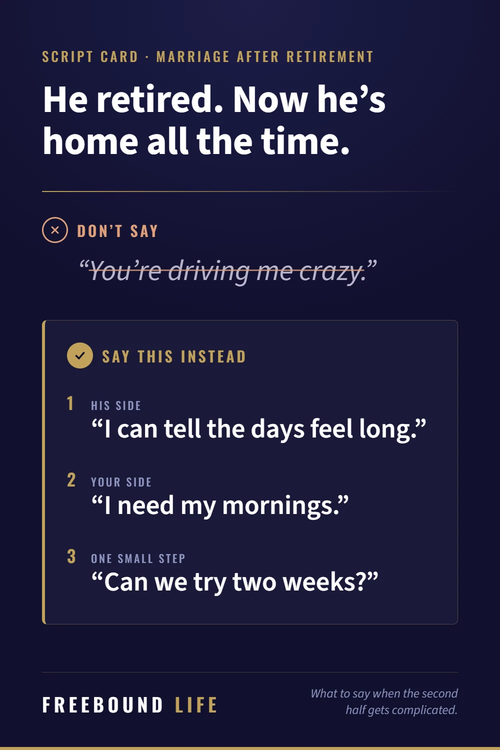 Script card. He retired. Now he's home all the time. Don't say: You're driving me crazy. Say this instead: I can tell the days feel long. I need my mornings. Can we try two weeks?